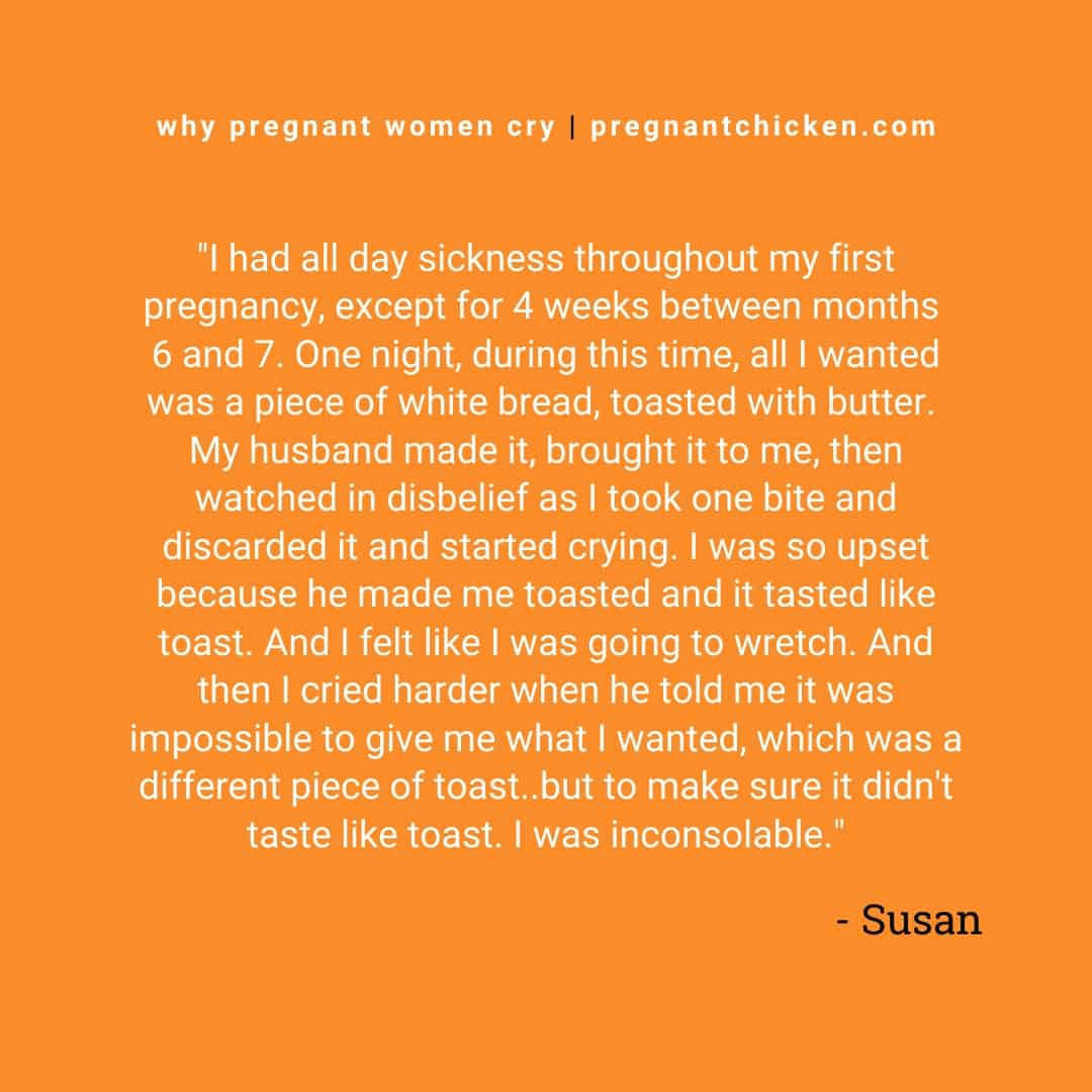 "I had all day sickness throughout my first pregnancy, except for 4 weeks between months 6 and 7. One night, during this time, all I wanted was a piece of white bread, toasted with butter. My husband made it, brought it to me, then watched in disbelief as I took one bite and discarded it and started crying. I was so upset because he made me toasted and it tasted like toast. And I felt like I was going to wretch. And then I cried harder when he told me it was impossible to give me what I wanted, which was a different piece of toast..but to make sure it didn't taste like toast. I was inconsolable.