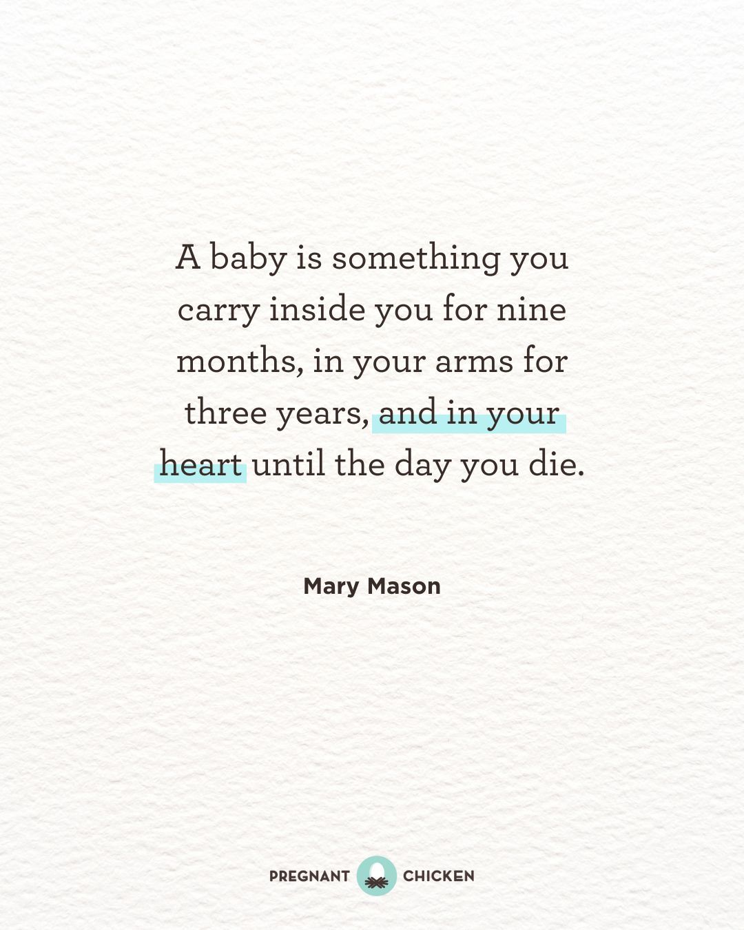 A baby is something you carry inside you for nine months, in your arms for three years, and in your heart until the day you die.
