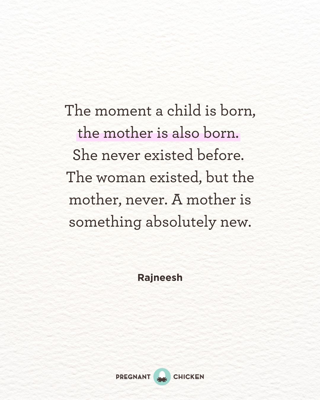 The moment a child is born, the mother is also born.  She never existed before.  The woman existed, but the mother, never. A mother is something absolutely new.