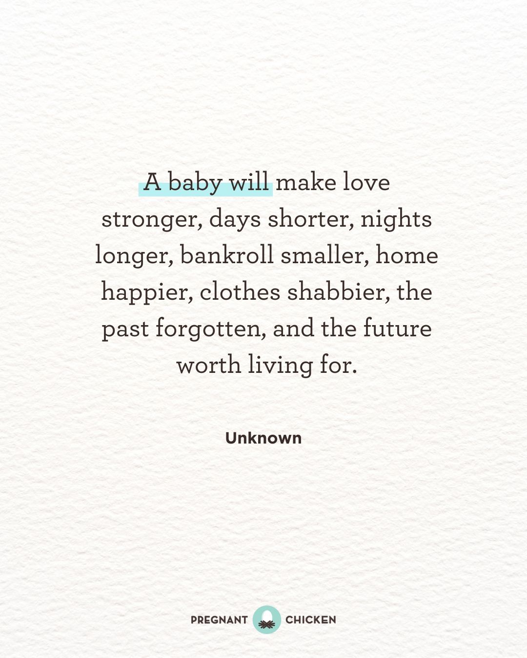 A baby will make love stronger, days shorter, nights longer, bankroll smaller, home happier, clothes shabbier, the past forgotten, and the future worth living for.