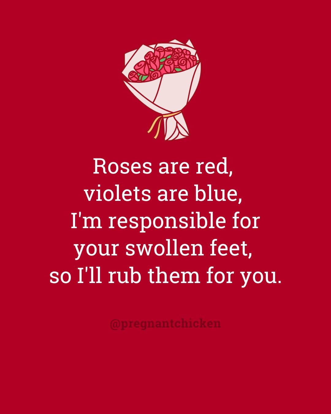 Roses are red,  violets are blue,  I'm responsible for your swollen feet,  so I'll rub them for you.